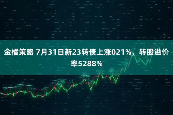 金橘策略 7月31日新23转债上涨021%，转股溢价率5288%