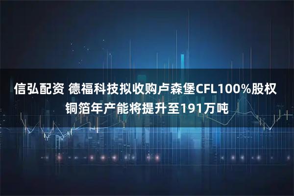 信弘配资 德福科技拟收购卢森堡CFL100%股权 铜箔年产能将提升至191万吨
