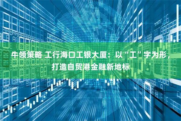 牛领策略 工行海口工银大厦：以“工”字为形，打造自贸港金融新地标