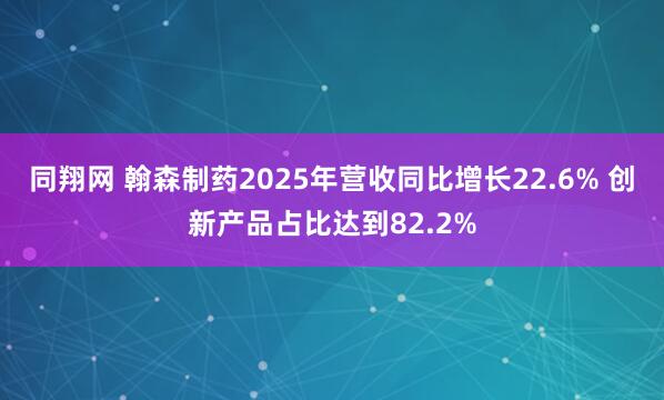 同翔网 翰森制药2025年营收同比增长22.6% 创新产品占比达到82.2%