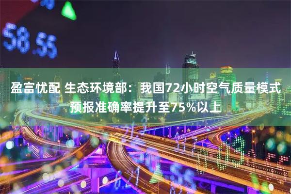 盈富忧配 生态环境部：我国72小时空气质量模式预报准确率提升至75%以上