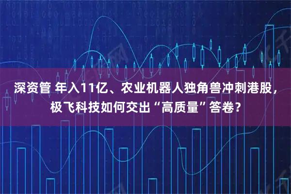 深资管 年入11亿、农业机器人独角兽冲刺港股，极飞科技如何交出“高质量”答卷？