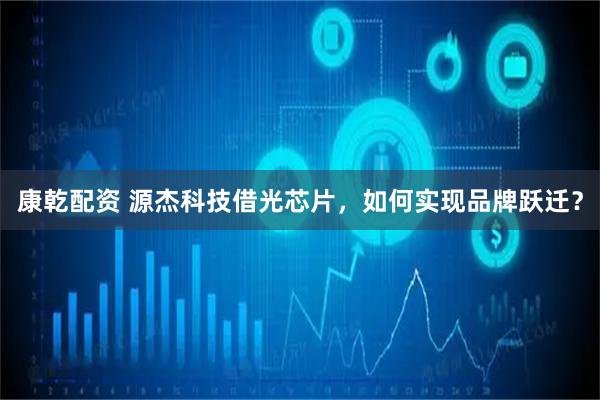 康乾配资 源杰科技借光芯片，如何实现品牌跃迁？