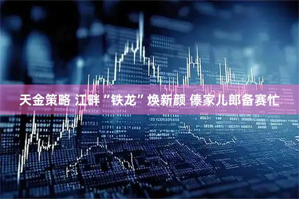 天金策略 江畔“铁龙”焕新颜 傣家儿郎备赛忙