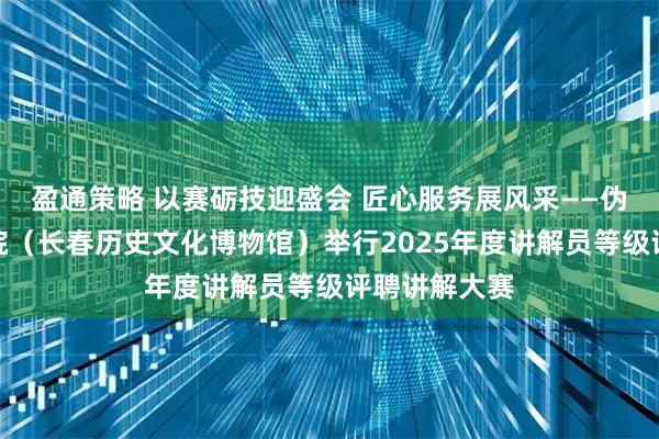 盈通策略 以赛砺技迎盛会 匠心服务展风采——伪满皇宫博物院（长春历史文化博物馆）举行2025年度讲解员等级评聘讲解大赛
