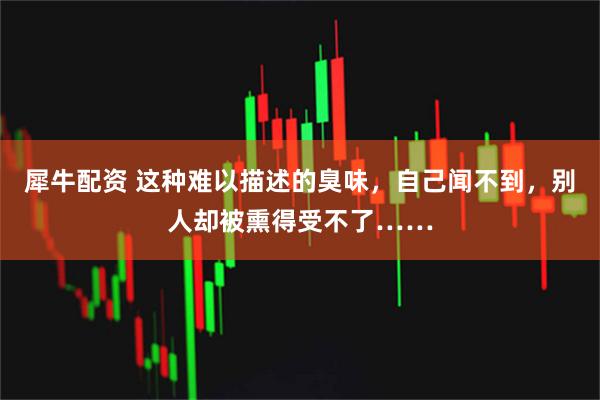 犀牛配资 这种难以描述的臭味，自己闻不到，别人却被熏得受不了……
