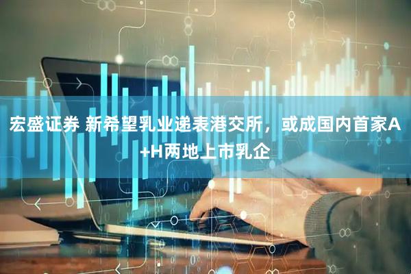 宏盛证券 新希望乳业递表港交所，或成国内首家A+H两地上市乳企