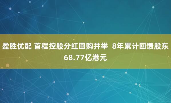 盈胜优配 首程控股分红回购并举  8年累计回馈股东68.77亿港元