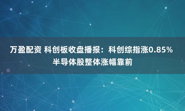 万盈配资 科创板收盘播报：科创综指涨0.85% 半导体股整体涨幅靠前
