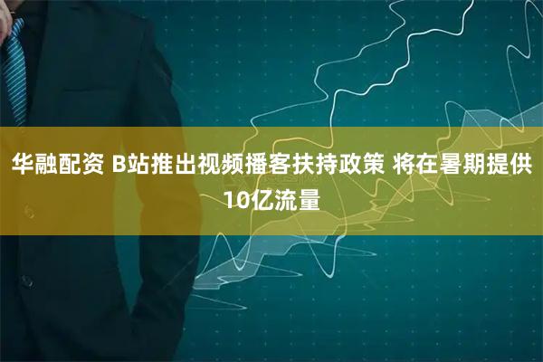 华融配资 B站推出视频播客扶持政策 将在暑期提供10亿流量