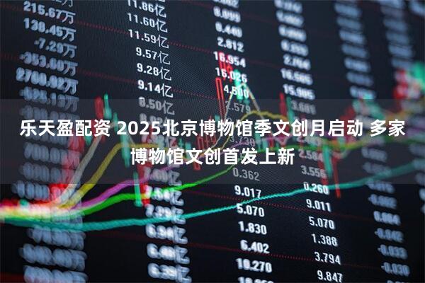 乐天盈配资 2025北京博物馆季文创月启动 多家博物馆文创首发上新