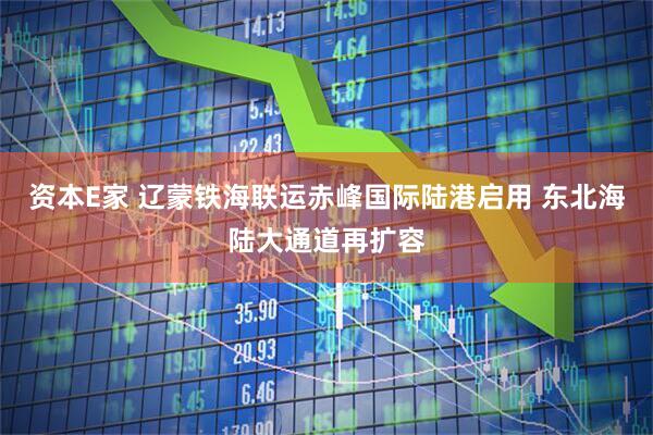资本E家 辽蒙铁海联运赤峰国际陆港启用 东北海陆大通道再扩容
